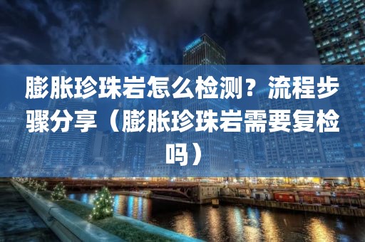 膨胀珍珠岩怎么检测？流程步骤分享（膨胀珍珠岩需要复检吗）